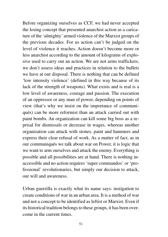 Before organizing ourselves as CCE, we had never accepted the losing concept that presented anarchist action as a carica- ture of the ‘almighty” armed violence of the Marxist groups of the previous decades. For us action can’t be judged on the level of reaches. Action doesn’t become more or 2 to the amount of kilograms of explo- sive used to carry out an action. We are not arms traffickers, we don’t assess ideas and practices in relation to the bullets we have at our disposal. There is nothing that can be defined “low intensity violence’ (defined in this way because of its lack of the strength of weapons). What exis low level of awareness, courage and passion. The execution of an oppressor or any man of power, depending on points of view (that’s why we insist on the importance of communi- qués) can be more reformist than an attack carried out with paint bombs. An organization can kill some big boss as a re- prisal for dismissals or decrease in wage: organization can attack with stones, paint and hammers and express their clear refusal of work. As a mater of fact, as in our communiqués we talk about war on Power, it is logic that we want to arm ourselves and attack the enemy. Everything is ble and all possibilities are at hand. There is nothing in- essible and no action requires *super commandos” or *pro- fessional” revolutionaries, but simply our decisi our will and awareness. olence less anarchist accore and is real i whereas another Urban guerrilla is exactly what its name says: instigation to create conditions of war in an urban area. Itis a method of war and not a concept to be identified as lefti its historical tradition belongs to these groups, it has been over- come in the current times. or Marxist. Even if 51